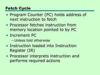 Fetch Cycle
• Program Counter (PC) holds address of
next instruction to fetch
• Processor fetches instruction from
memory location pointed to by PC
• Increment PC
—Unless told otherwise
• Instruction loaded into Instruction
Register (IR)
• Processor interprets instruction and
performs required actions
 