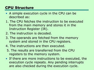 CPU Structure
• A simple execution cycle in the CPU can be
described as:
1. The CPU fetches the instruction to be executed
from the main memory and stores it in the
Instruction Register (IR).
2. The instruction is decoded.
3. The operands are fetched from the memory
system and stored in the CPU registers.
4. The instructions are then executed.
5. The results are transferred from the CPU
registers to the memory system.
• If there are more instructions to be executed, the
execution cycle repeats. Any pending interrupts
are also checked during the execution cycle.
 