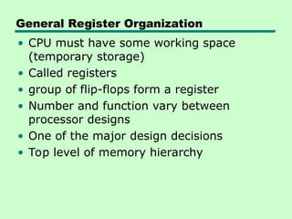 General Register Organization
• CPU must have some working space
(temporary storage)
• Called registers
• group of flip-flops form a register
• Number and function vary between
processor designs
• One of the major design decisions
• Top level of memory hierarchy
 