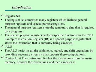  Register Set
• The register set comprises many registers which include general
purpose registers and special purpose registers.
• The general purpose registers store the temporary data that is required
by a program.
• The special purpose registers perform specific functions for the CPU.
Example: Instruction Register (IR) is a special purpose register that
stores the instruction that is currently being executed.
 ALU
• The ALU performs all the arithmetic, logical, and shift operations by
providing necessary circuitry that supports these computations.
 Control Unit The control unit fetches the instructions from the main
memory, decodes the instructions, and then executes it.
Introduction
 