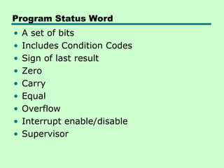 Program Status Word
• A set of bits
• Includes Condition Codes
• Sign of last result
• Zero
• Carry
• Equal
• Overflow
• Interrupt enable/disable
• Supervisor
 