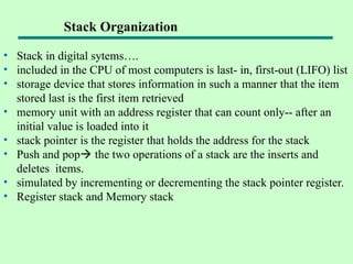 Stack Organization
• Stack in digital sytems….
• included in the CPU of most computers is last- in, first-out (LIFO) list
• storage device that stores information in such a manner that the item
stored last is the first item retrieved
• memory unit with an address register that can count only-- after an
initial value is loaded into it
• stack pointer is the register that holds the address for the stack
• Push and pop the two operations of a stack are the inserts and
deletes items.
• simulated by incrementing or decrementing the stack pointer register.
• Register stack and Memory stack
 