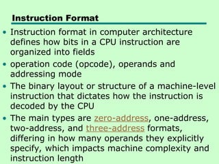 Instruction Format
• Instruction format in computer architecture
defines how bits in a CPU instruction are
organized into fields
• operation code (opcode), operands and
addressing mode
• The binary layout or structure of a machine-level
instruction that dictates how the instruction is
decoded by the CPU
• The main types are zero-address, one-address,
two-address, and three-address formats,
differing in how many operands they explicitly
specify, which impacts machine complexity and
instruction length
 