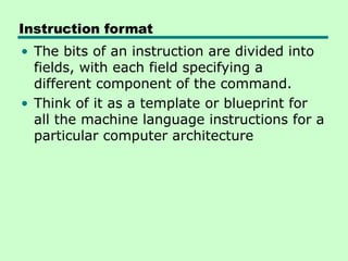 • The bits of an instruction are divided into
fields, with each field specifying a
different component of the command.
• Think of it as a template or blueprint for
all the machine language instructions for a
particular computer architecture
Instruction format
 