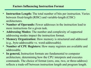 • Instruction Length: The total number of bits per instruction. Varies
between fixed-length (RISC) and variable-length (CISC)
architectures.
• Number of Operands: Fewer addresses in the instruction lead to
more instructions for a given task.
• Addressing Modes: The number and complexity of supported
addressing modes impact the instruction format.
• Memory Organization: How memory is structured and addressed
(e.g., byte-addressable vs. word-addressable).
• Number of CPU Registers: How many registers are available and
addressable.
• In general, Instruction formats are fundamental to computer
architecture, determining how the CPU interprets and executes
commands. The choice of format (zero, one, two, or three-address)
reflects a trade-off between instruction length and program length.
Factors Influencing Instruction Format
 