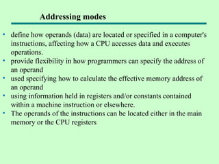 • define how operands (data) are located or specified in a computer's
instructions, affecting how a CPU accesses data and executes
operations.
• provide flexibility in how programmers can specify the address of
an operand
• used specifying how to calculate the effective memory address of
an operand
• using information held in registers and/or constants contained
within a machine instruction or elsewhere.
• The operands of the instructions can be located either in the main
memory or the CPU registers
Addressing modes
 