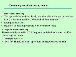  Immediate addressing
• The operand's value is explicitly included directly in the instruction
itself, rather than needing to be fetched from memory.
• Example: MOV R1, #35
• Best for: Initializing registers with a constant value
Common types of addressing modes
 Register direct addressing
The operand is stored in a CPU register, and the instruction specifies
which register to use.
• Example: ADD R1, R2
• Best for: Highly efficient operations on frequently used data
 