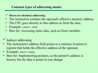  Direct (or absolute) addressing
• The instruction contains the operand's effective memory address.
• The CPU goes directly to this address to fetch the data.
• Example: LOAD R1, 1000H
• Best for: Accessing static data, such as fixed variables.
 Indirect addressing
• The instruction's address field points to a memory location or
register that holds the effective address of the operand.
• Example: ADD R1, [1000H]
• Best for: Implementing pointers, as the pointer's address is
known, but the data it points to can change
Common types of addressing modes
 