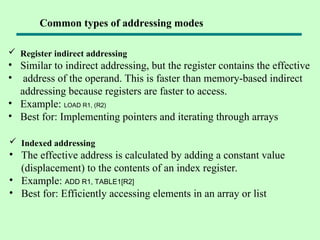  Register indirect addressing
• Similar to indirect addressing, but the register contains the effective
• address of the operand. This is faster than memory-based indirect
addressing because registers are faster to access.
• Example: LOAD R1, (R2)
• Best for: Implementing pointers and iterating through arrays
 Indexed addressing
• The effective address is calculated by adding a constant value
(displacement) to the contents of an index register.
• Example: ADD R1, TABLE1[R2]
• Best for: Efficiently accessing elements in an array or list
Common types of addressing modes
 