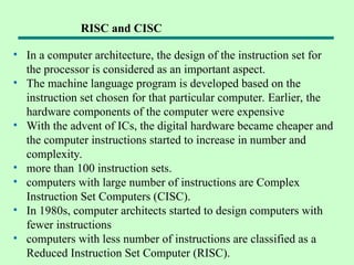 • In a computer architecture, the design of the instruction set for
the processor is considered as an important aspect.
• The machine language program is developed based on the
instruction set chosen for that particular computer. Earlier, the
hardware components of the computer were expensive
• With the advent of ICs, the digital hardware became cheaper and
the computer instructions started to increase in number and
complexity.
• more than 100 instruction sets.
• computers with large number of instructions are Complex
Instruction Set Computers (CISC).
• In 1980s, computer architects started to design computers with
fewer instructions
• computers with less number of instructions are classified as a
Reduced Instruction Set Computer (RISC).
RISC and CISC
 