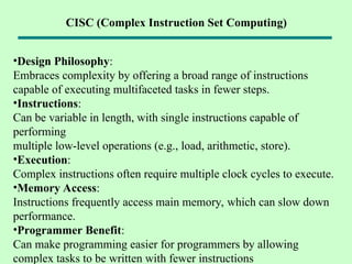 •Design Philosophy:
Embraces complexity by offering a broad range of instructions
capable of executing multifaceted tasks in fewer steps.
•Instructions:
Can be variable in length, with single instructions capable of
performing
multiple low-level operations (e.g., load, arithmetic, store).
•Execution:
Complex instructions often require multiple clock cycles to execute.
•Memory Access:
Instructions frequently access main memory, which can slow down
performance.
•Programmer Benefit:
Can make programming easier for programmers by allowing
complex tasks to be written with fewer instructions
CISC (Complex Instruction Set Computing)
 