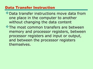 Data Transfer Instruction
Data transfer instructions move data from
one place in the computer to another
without changing the data content
The most common transfers are between
memory and processor registers, between
processor registers and input or output,
and between the processor registers
themselves.
 