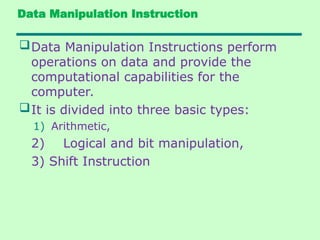 Data Manipulation Instruction
Data Manipulation Instructions perform
operations on data and provide the
computational capabilities for the
computer.
It is divided into three basic types:
1) Arithmetic,
2) Logical and bit manipulation,
3) Shift Instruction
 