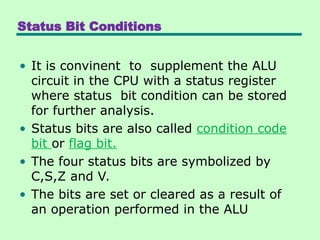 Status Bit Conditions
• It is convinent to supplement the ALU
circuit in the CPU with a status register
where status bit condition can be stored
for further analysis.
• Status bits are also called condition code
bit or flag bit.
• The four status bits are symbolized by
C,S,Z and V.
• The bits are set or cleared as a result of
an operation performed in the ALU
 
