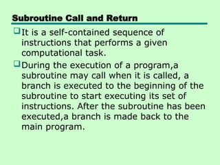Subroutine Call and Return
It is a self-contained sequence of
instructions that performs a given
computational task.
During the execution of a program,a
subroutine may call when it is called, a
branch is executed to the beginning of the
subroutine to start executing its set of
instructions. After the subroutine has been
executed,a branch is made back to the
main program.
 