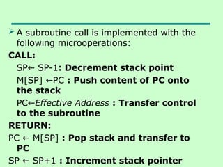  A subroutine call is implemented with the
following microoperations:
CALL:
SP SP-1
← : Decrement stack point
M[SP] PC
← : Push content of PC onto
the stack
PC←Effective Address : Transfer control
to the subroutine
RETURN:
PC M[SP]
← : Pop stack and transfer to
PC
SP SP+1
← : Increment stack pointer
 