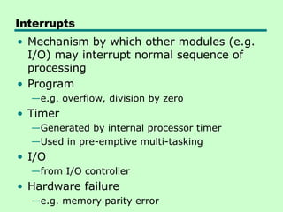 Interrupts
• Mechanism by which other modules (e.g.
I/O) may interrupt normal sequence of
processing
• Program
—e.g. overflow, division by zero
• Timer
—Generated by internal processor timer
—Used in pre-emptive multi-tasking
• I/O
—from I/O controller
• Hardware failure
—e.g. memory parity error
 