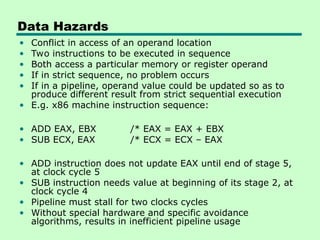 Data Hazards
• Conflict in access of an operand location
• Two instructions to be executed in sequence
• Both access a particular memory or register operand
• If in strict sequence, no problem occurs
• If in a pipeline, operand value could be updated so as to
produce different result from strict sequential execution
• E.g. x86 machine instruction sequence:
• ADD EAX, EBX /* EAX = EAX + EBX
• SUB ECX, EAX /* ECX = ECX – EAX
• ADD instruction does not update EAX until end of stage 5,
at clock cycle 5
• SUB instruction needs value at beginning of its stage 2, at
clock cycle 4
• Pipeline must stall for two clocks cycles
• Without special hardware and specific avoidance
algorithms, results in inefficient pipeline usage
 