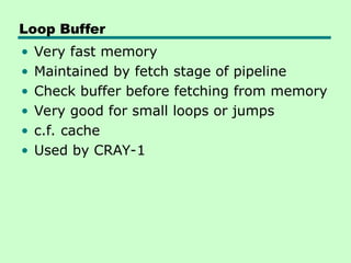 Loop Buffer
• Very fast memory
• Maintained by fetch stage of pipeline
• Check buffer before fetching from memory
• Very good for small loops or jumps
• c.f. cache
• Used by CRAY-1
 