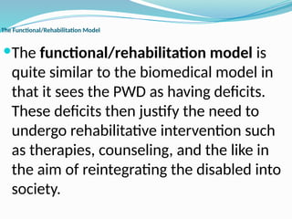The Functional/Rehabilitation Model
The functional/rehabilitation model is
quite similar to the biomedical model in
that it sees the PWD as having deficits.
These deficits then justify the need to
undergo rehabilitative intervention such
as therapies, counseling, and the like in
the aim of reintegrating the disabled into
society.
 