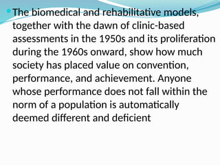 The biomedical and rehabilitative models,
together with the dawn of clinic-based
assessments in the 1950s and its proliferation
during the 1960s onward, show how much
society has placed value on convention,
performance, and achievement. Anyone
whose performance does not fall within the
norm of a population is automatically
deemed different and deficient
 
