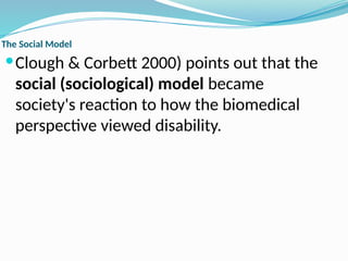 The Social Model
Clough & Corbett 2000) points out that the
social (sociological) model became
society's reaction to how the biomedical
perspective viewed disability.
 