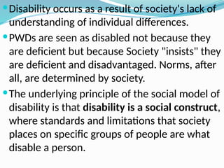 Disability occurs as a result of society's lack of
understanding of individual differences.
PWDs are seen as disabled not because they
are deficient but because Society "insists" they
are deficient and disadvantaged. Norms, after
all, are determined by society.
The underlying principle of the social model of
disability is that disability is a social construct,
where standards and limitations that society
places on specific groups of people are what
disable a person.
 