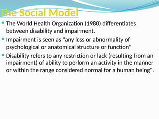 The Social Model
 The World Health Organization (1980) differentiates
between disability and impairment.
 Impairment is seen as "any loss or abnormality of
psychological or anatomical structure or function"
 Disability refers to any restriction or lack (resulting from an
impairment) of ability to perform an activity in the manner
or within the range considered normal for a human being".
 