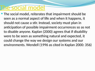 The social model
 The social model, reiterates that impairment should be
seen as a normal aspect of life and when it happens, it
should not cause a stir. Instead, society must plan in
anticipation of possible impairment occurrences so as not
to disable anyone. Kaplan (2000) agrees that if disability
were to be seen as something natural and expected, it
could change the way we design our systems and our
environments. Wendell (1996 as cited in Kaplan 2000: 356)
 
