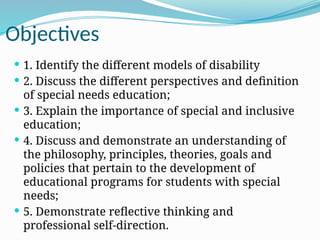 Objectives
 1. Identify the different models of disability
 2. Discuss the different perspectives and definition
of special needs education;
 3. Explain the importance of special and inclusive
education;
 4. Discuss and demonstrate an understanding of
the philosophy, principles, theories, goals and
policies that pertain to the development of
educational programs for students with special
needs;
 5. Demonstrate reflective thinking and
professional self-direction.
 