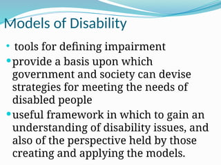 Models of Disability
 tools for defining impairment
provide a basis upon which
government and society can devise
strategies for meeting the needs of
disabled people
useful framework in which to gain an
understanding of disability issues, and
also of the perspective held by those
creating and applying the models.
 