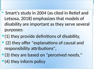 MODELS OF DISABILTY
 Smart's study in 2004 (as cited in Retief and
Letsosa, 2018) emphasizes that models of
disability are important as they serve several
purposes:
(1) they provide definitions of disability,
 (2) they offer "explanations of causal and
responsibility attributions",
(3) they are based on "perceived needs,"
(4) they inform policy
 