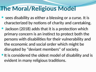 The Moral/Religious Model
 sees disability as either a blessing or a curse. It is
characterized by notions of charity and caretaking.
 Jackson (2018) adds that it is a protection which
primary concern is an instinct to protect both the
persons with disabilities for their vulnerability and
the economic and social order which might be
disrupted by "deviant members" of society.
 It is considered the oldest model of disability and is
evident in many religious traditions.
 