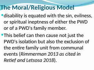 The Moral/Religious Model
disability is equated with the sin, evilness,
or spiritual ineptness of either the PWD
or of a PWD's family member.
This belief can then cause not just the
PWD's isolation but also the exclusion of
the entire family unit from communal
events (Rimmerman 2013 as cited in
Retief and Letsosa 2018).
 