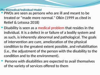 The Biomedical/Individual Model
 PWDs are seen as persons who are ill and meant to be
treated or "made more normal." Olkin (1999 as cited in
Retief & Letsosa 2018)
 Disability is seen as a medical problem that resides in the
individual. It is a defect in or failure of a bodily system and
as such, is inherently abnormal and pathological. The goals
of intervention are cure, amelioration of the physical
condition to the greatest extent possible, and rehabilitation
(i.e., the adjustment of the person with the disability to the
condition and to the environment).
 Persons with disabilities are expected to avail themselves
of the variety of services offered to them
 