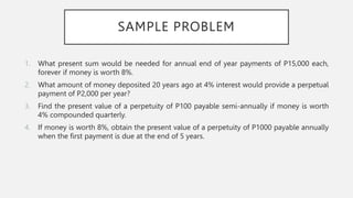 SAMPLE PROBLEM
1. What present sum would be needed for annual end of year payments of P15,000 each,
forever if money is worth 8%.
2. What amount of money deposited 20 years ago at 4% interest would provide a perpetual
payment of P2,000 per year?
3. Find the present value of a perpetuity of P100 payable semi-annually if money is worth
4% compounded quarterly.
4. If money is worth 8%, obtain the present value of a perpetuity of P1000 payable annually
when the first payment is due at the end of 5 years.
 