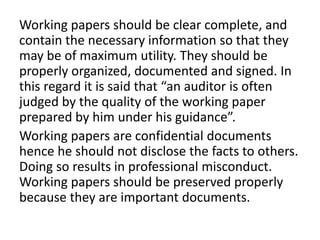 Working papers should be clear complete, and
contain the necessary information so that they
may be of maximum utility. They should be
properly organized, documented and signed. In
this regard it is said that “an auditor is often
judged by the quality of the working paper
prepared by him under his guidance”.
Working papers are confidential documents
hence he should not disclose the facts to others.
Doing so results in professional misconduct.
Working papers should be preserved properly
because they are important documents.
 