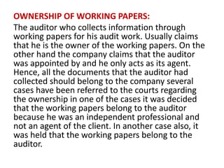 OWNERSHIP OF WORKING PAPERS:
The auditor who collects information through
working papers for his audit work. Usually claims
that he is the owner of the working papers. On the
other hand the company claims that the auditor
was appointed by and he only acts as its agent.
Hence, all the documents that the auditor had
collected should belong to the company several
cases have been referred to the courts regarding
the ownership in one of the cases it was decided
that the working papers belong to the auditor
because he was an independent professional and
not an agent of the client. In another case also, it
was held that the working papers belong to the
auditor.
 