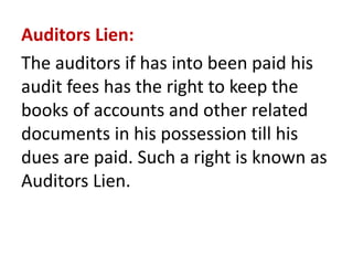 Auditors Lien:
The auditors if has into been paid his
audit fees has the right to keep the
books of accounts and other related
documents in his possession till his
dues are paid. Such a right is known as
Auditors Lien.
 