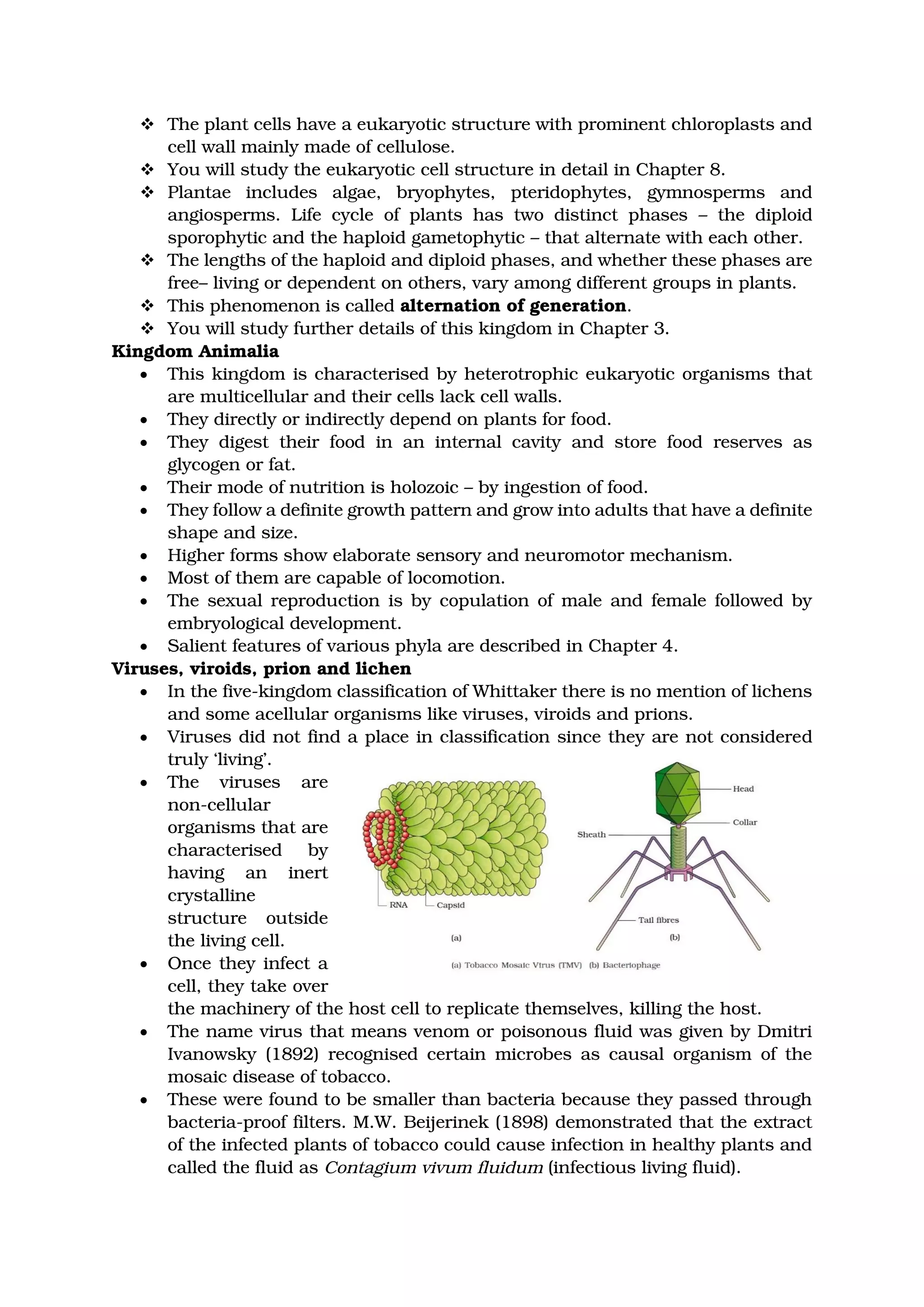❖ The plant cells have a eukaryotic structure with prominent chloroplasts and
cell wall mainly made of cellulose.
❖ You will study the eukaryotic cell structure in detail in Chapter 8.
❖ Plantae includes algae, bryophytes, pteridophytes, gymnosperms and
angiosperms. Life cycle of plants has two distinct phases – the diploid
sporophytic and the haploid gametophytic – that alternate with each other.
❖ The lengths of the haploid and diploid phases, and whether these phases are
free– living or dependent on others, vary among different groups in plants.
❖ This phenomenon is called alternation of generation.
❖ You will study further details of this kingdom in Chapter 3.
Kingdom Animalia
• This kingdom is characterised by heterotrophic eukaryotic organisms that
are multicellular and their cells lack cell walls.
• They directly or indirectly depend on plants for food.
• They digest their food in an internal cavity and store food reserves as
glycogen or fat.
• Their mode of nutrition is holozoic – by ingestion of food.
• They follow a definite growth pattern and grow into adults that have a definite
shape and size.
• Higher forms show elaborate sensory and neuromotor mechanism.
• Most of them are capable of locomotion.
• The sexual reproduction is by copulation of male and female followed by
embryological development.
• Salient features of various phyla are described in Chapter 4.
Viruses, viroids, prion and lichen
• In the five-kingdom classification of Whittaker there is no mention of lichens
and some acellular organisms like viruses, viroids and prions.
• Viruses did not find a place in classification since they are not considered
truly ‘living’.
• The viruses are
non-cellular
organisms that are
characterised by
having an inert
crystalline
structure outside
the living cell.
• Once they infect a
cell, they take over
the machinery of the host cell to replicate themselves, killing the host.
• The name virus that means venom or poisonous fluid was given by Dmitri
Ivanowsky (1892) recognised certain microbes as causal organism of the
mosaic disease of tobacco.
• These were found to be smaller than bacteria because they passed through
bacteria-proof filters. M.W. Beijerinek (1898) demonstrated that the extract
of the infected plants of tobacco could cause infection in healthy plants and
called the fluid as Contagium vivum fluidum (infectious living fluid).
 