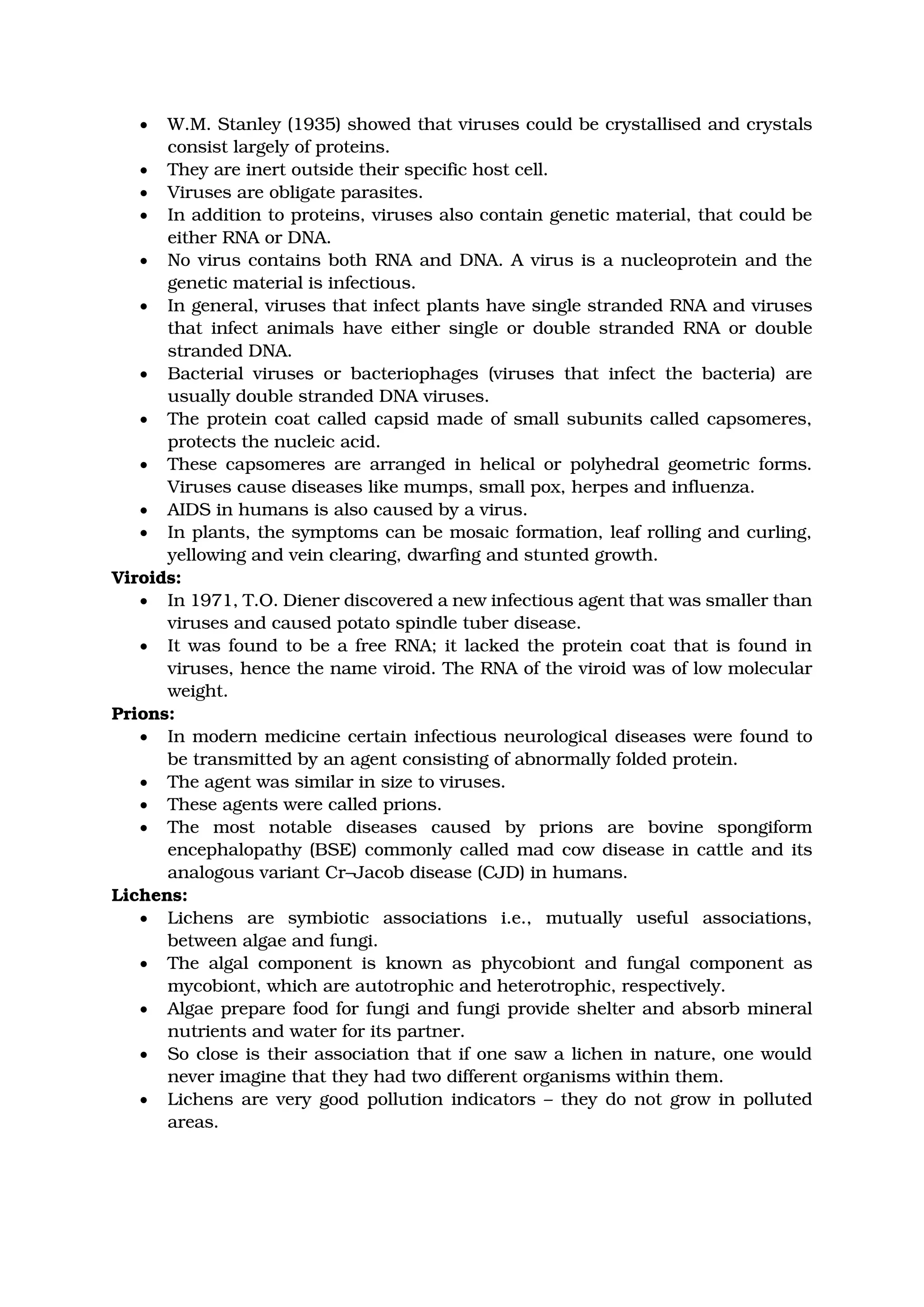 • W.M. Stanley (1935) showed that viruses could be crystallised and crystals
consist largely of proteins.
• They are inert outside their specific host cell.
• Viruses are obligate parasites.
• In addition to proteins, viruses also contain genetic material, that could be
either RNA or DNA.
• No virus contains both RNA and DNA. A virus is a nucleoprotein and the
genetic material is infectious.
• In general, viruses that infect plants have single stranded RNA and viruses
that infect animals have either single or double stranded RNA or double
stranded DNA.
• Bacterial viruses or bacteriophages (viruses that infect the bacteria) are
usually double stranded DNA viruses.
• The protein coat called capsid made of small subunits called capsomeres,
protects the nucleic acid.
• These capsomeres are arranged in helical or polyhedral geometric forms.
Viruses cause diseases like mumps, small pox, herpes and influenza.
• AIDS in humans is also caused by a virus.
• In plants, the symptoms can be mosaic formation, leaf rolling and curling,
yellowing and vein clearing, dwarfing and stunted growth.
Viroids:
• In 1971, T.O. Diener discovered a new infectious agent that was smaller than
viruses and caused potato spindle tuber disease.
• It was found to be a free RNA; it lacked the protein coat that is found in
viruses, hence the name viroid. The RNA of the viroid was of low molecular
weight.
Prions:
• In modern medicine certain infectious neurological diseases were found to
be transmitted by an agent consisting of abnormally folded protein.
• The agent was similar in size to viruses.
• These agents were called prions.
• The most notable diseases caused by prions are bovine spongiform
encephalopathy (BSE) commonly called mad cow disease in cattle and its
analogous variant Cr–Jacob disease (CJD) in humans.
Lichens:
• Lichens are symbiotic associations i.e., mutually useful associations,
between algae and fungi.
• The algal component is known as phycobiont and fungal component as
mycobiont, which are autotrophic and heterotrophic, respectively.
• Algae prepare food for fungi and fungi provide shelter and absorb mineral
nutrients and water for its partner.
• So close is their association that if one saw a lichen in nature, one would
never imagine that they had two different organisms within them.
• Lichens are very good pollution indicators – they do not grow in polluted
areas.
https://designrr.page/?id=73181&token=3951770857&h=3198
 