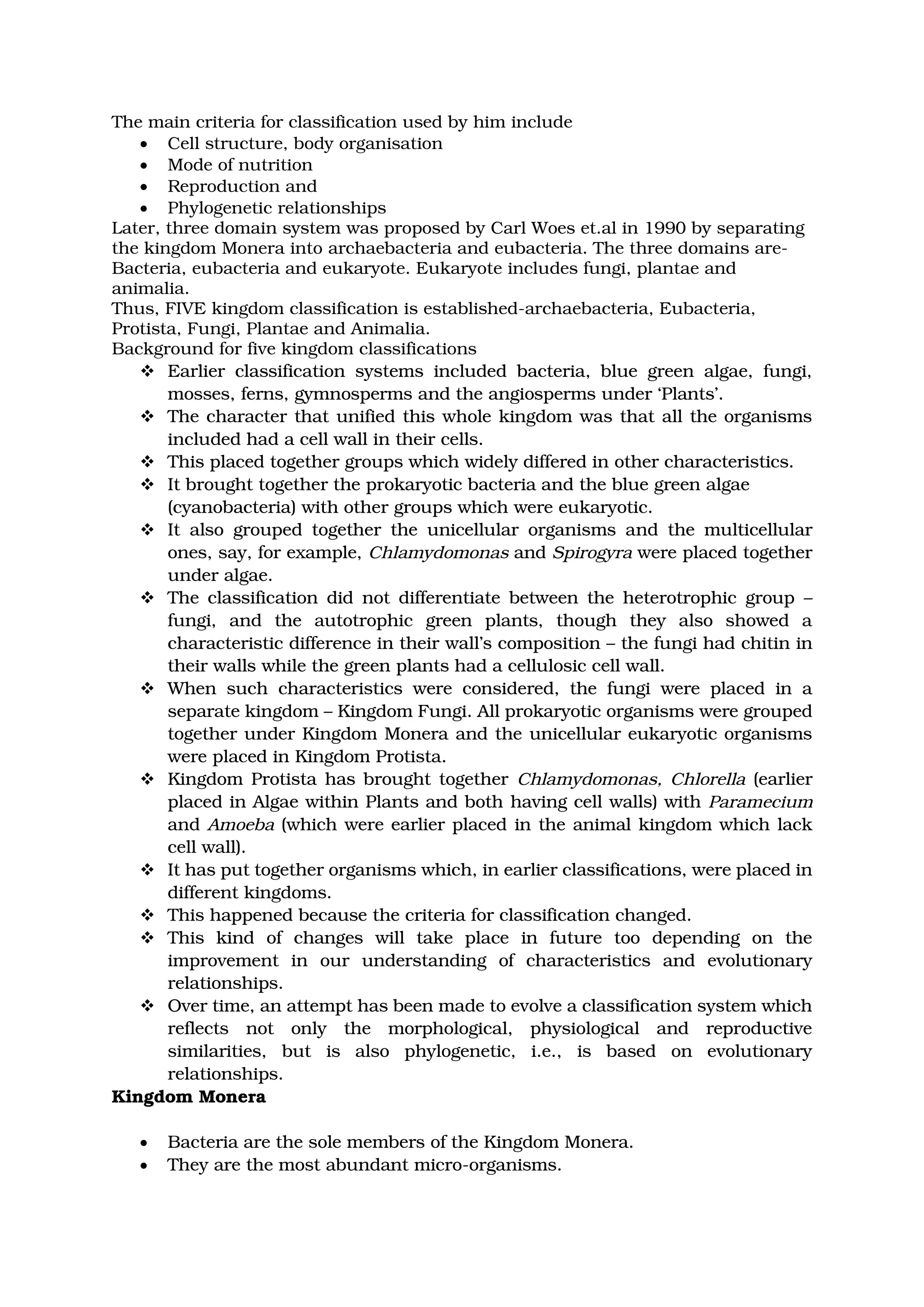 The main criteria for classification used by him include
• Cell structure, body organisation
• Mode of nutrition
• Reproduction and
• Phylogenetic relationships
Later, three domain system was proposed by Carl Woes et.al in 1990 by separating
the kingdom Monera into archaebacteria and eubacteria. The three domains are-
Bacteria, eubacteria and eukaryote. Eukaryote includes fungi, plantae and
animalia.
Thus, FIVE kingdom classification is established-archaebacteria, Eubacteria,
Protista, Fungi, Plantae and Animalia.
Background for five kingdom classifications
❖ Earlier classification systems included bacteria, blue green algae, fungi,
mosses, ferns, gymnosperms and the angiosperms under ‘Plants’.
❖ The character that unified this whole kingdom was that all the organisms
included had a cell wall in their cells.
❖ This placed together groups which widely differed in other characteristics.
❖ It brought together the prokaryotic bacteria and the blue green algae
(cyanobacteria) with other groups which were eukaryotic.
❖ It also grouped together the unicellular organisms and the multicellular
ones, say, for example, Chlamydomonas and Spirogyra were placed together
under algae.
❖ The classification did not differentiate between the heterotrophic group –
fungi, and the autotrophic green plants, though they also showed a
characteristic difference in their wall’s composition – the fungi had chitin in
their walls while the green plants had a cellulosic cell wall.
❖ When such characteristics were considered, the fungi were placed in a
separate kingdom – Kingdom Fungi. All prokaryotic organisms were grouped
together under Kingdom Monera and the unicellular eukaryotic organisms
were placed in Kingdom Protista.
❖ Kingdom Protista has brought together Chlamydomonas, Chlorella (earlier
placed in Algae within Plants and both having cell walls) with Paramecium
and Amoeba (which were earlier placed in the animal kingdom which lack
cell wall).
❖ It has put together organisms which, in earlier classifications, were placed in
different kingdoms.
❖ This happened because the criteria for classification changed.
❖ This kind of changes will take place in future too depending on the
improvement in our understanding of characteristics and evolutionary
relationships.
❖ Over time, an attempt has been made to evolve a classification system which
reflects not only the morphological, physiological and reproductive
similarities, but is also phylogenetic, i.e., is based on evolutionary
relationships.
Kingdom Monera
• Bacteria are the sole members of the Kingdom Monera.
• They are the most abundant micro-organisms.
 