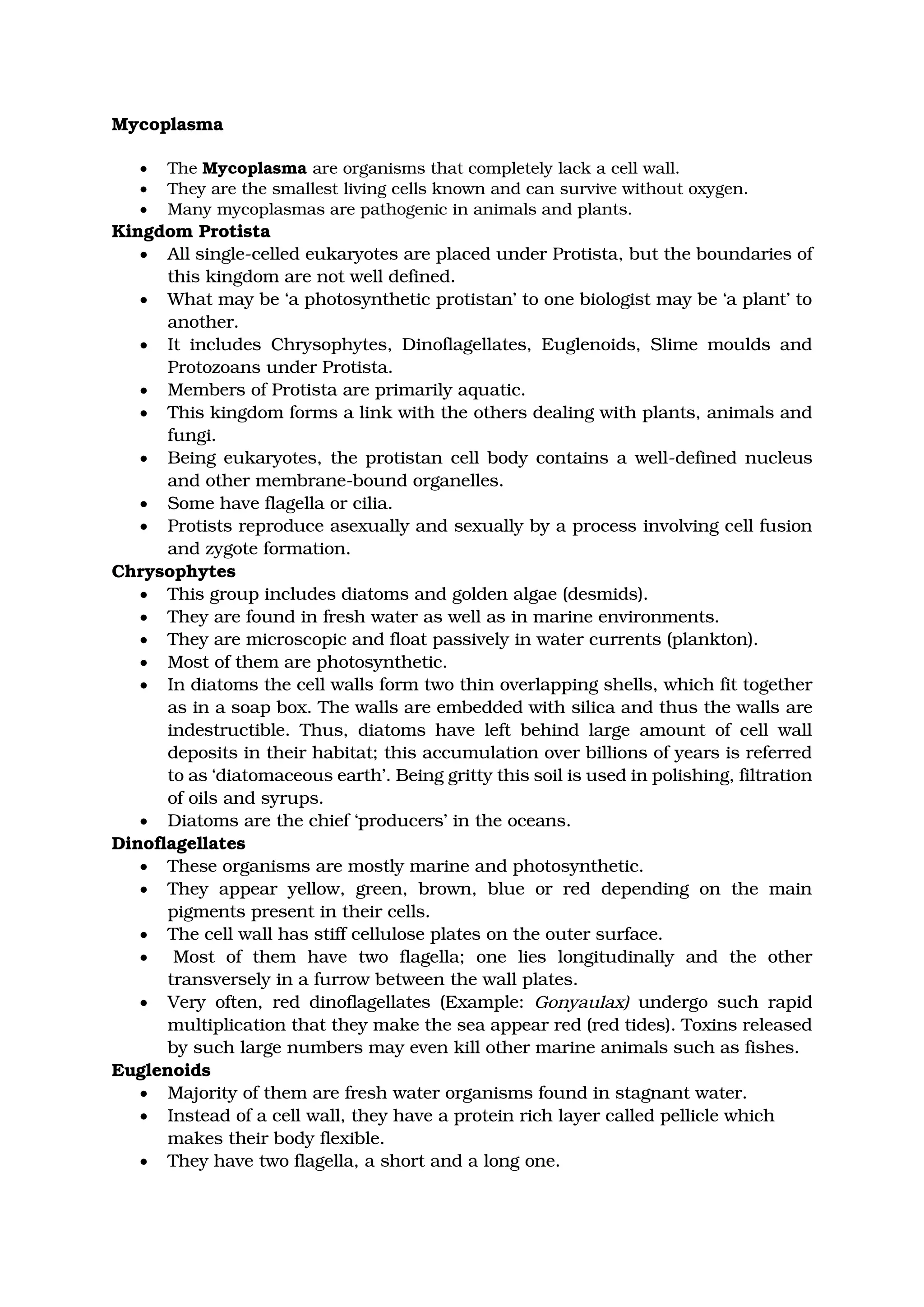 Mycoplasma
• The Mycoplasma are organisms that completely lack a cell wall.
• They are the smallest living cells known and can survive without oxygen.
• Many mycoplasmas are pathogenic in animals and plants.
Kingdom Protista
• All single-celled eukaryotes are placed under Protista, but the boundaries of
this kingdom are not well defined.
• What may be ‘a photosynthetic protistan’ to one biologist may be ‘a plant’ to
another.
• It includes Chrysophytes, Dinoflagellates, Euglenoids, Slime moulds and
Protozoans under Protista.
• Members of Protista are primarily aquatic.
• This kingdom forms a link with the others dealing with plants, animals and
fungi.
• Being eukaryotes, the protistan cell body contains a well-defined nucleus
and other membrane-bound organelles.
• Some have flagella or cilia.
• Protists reproduce asexually and sexually by a process involving cell fusion
and zygote formation.
Chrysophytes
• This group includes diatoms and golden algae (desmids).
• They are found in fresh water as well as in marine environments.
• They are microscopic and float passively in water currents (plankton).
• Most of them are photosynthetic.
• In diatoms the cell walls form two thin overlapping shells, which fit together
as in a soap box. The walls are embedded with silica and thus the walls are
indestructible. Thus, diatoms have left behind large amount of cell wall
deposits in their habitat; this accumulation over billions of years is referred
to as ‘diatomaceous earth’. Being gritty this soil is used in polishing, filtration
of oils and syrups.
• Diatoms are the chief ‘producers’ in the oceans.
Dinoflagellates
• These organisms are mostly marine and photosynthetic.
• They appear yellow, green, brown, blue or red depending on the main
pigments present in their cells.
• The cell wall has stiff cellulose plates on the outer surface.
• Most of them have two flagella; one lies longitudinally and the other
transversely in a furrow between the wall plates.
• Very often, red dinoflagellates (Example: Gonyaulax) undergo such rapid
multiplication that they make the sea appear red (red tides). Toxins released
by such large numbers may even kill other marine animals such as fishes.
Euglenoids
• Majority of them are fresh water organisms found in stagnant water.
• Instead of a cell wall, they have a protein rich layer called pellicle which
makes their body flexible.
• They have two flagella, a short and a long one.
 
