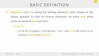 BASIC DEFINITION
5. Inverse. A set S is having the identity element e with respect to the
binary operator to have an inverse whenever, for every xS, there
exists an element yS such that
– x * y = e
• In the set of integers, I, the operator + over I with e = 0, the inverse of an
element x is (-x) since x+(-x) = 0.
1 8 M a r c h , 2 0 1 7 I N T R O D U C T I O N T O L O G I C D E S I G N
11
 