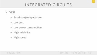 INTEGRATED CIRCUITS
• VLSI
– Small size (compact size)
– Low cost
– Low power consumption
– High reliability
– High speed
1 8 M a r c h , 2 0 1 7 I N T R O D U C T I O N T O L O G I C D E S I G N
10
1
 