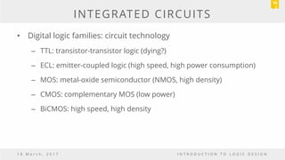 INTEGRATED CIRCUITS
• Digital logic families: circuit technology
– TTL: transistor-transistor logic (dying?)
– ECL: emitter-coupled logic (high speed, high power consumption)
– MOS: metal-oxide semiconductor (NMOS, high density)
– CMOS: complementary MOS (low power)
– BiCMOS: high speed, high density
1 8 M a r c h , 2 0 1 7 I N T R O D U C T I O N T O L O G I C D E S I G N
10
2
 