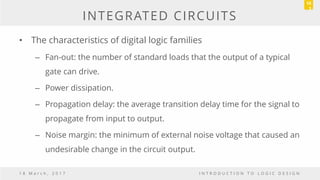 INTEGRATED CIRCUITS
• The characteristics of digital logic families
– Fan-out: the number of standard loads that the output of a typical
gate can drive.
– Power dissipation.
– Propagation delay: the average transition delay time for the signal to
propagate from input to output.
– Noise margin: the minimum of external noise voltage that caused an
undesirable change in the circuit output.
1 8 M a r c h , 2 0 1 7 I N T R O D U C T I O N T O L O G I C D E S I G N
10
3
 