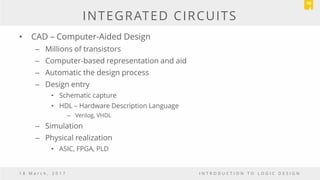 INTEGRATED CIRCUITS
• CAD – Computer-Aided Design
– Millions of transistors
– Computer-based representation and aid
– Automatic the design process
– Design entry
• Schematic capture
• HDL – Hardware Description Language
– Verilog, VHDL
– Simulation
– Physical realization
• ASIC, FPGA, PLD
1 8 M a r c h , 2 0 1 7 I N T R O D U C T I O N T O L O G I C D E S I G N
10
4
 