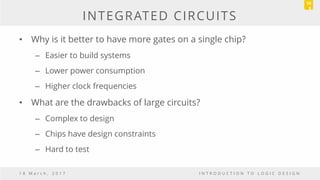 INTEGRATED CIRCUITS
• Why is it better to have more gates on a single chip?
– Easier to build systems
– Lower power consumption
– Higher clock frequencies
• What are the drawbacks of large circuits?
– Complex to design
– Chips have design constraints
– Hard to test
1 8 M a r c h , 2 0 1 7 I N T R O D U C T I O N T O L O G I C D E S I G N
10
5
 
