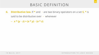 BASIC DEFINITION
6. Distributive law. If * and ．are two binary operators on a set S, * is
said to be distributive over ． whenever
– x * (y．z) = (x * y)．(x * z)
1 8 M a r c h , 2 0 1 7 I N T R O D U C T I O N T O L O G I C D E S I G N
12
 
